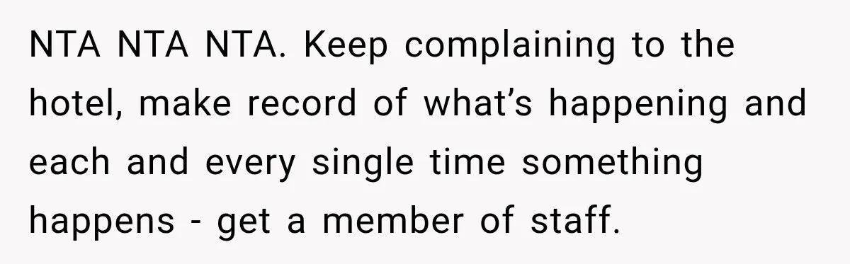 NTA NTA NTA. Keep complaining to the hotel, make record of what’s happening and each and every single time something happens - get a member of staff.