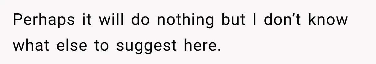 Perhaps it will do nothing but I don’t know what else to suggest here.