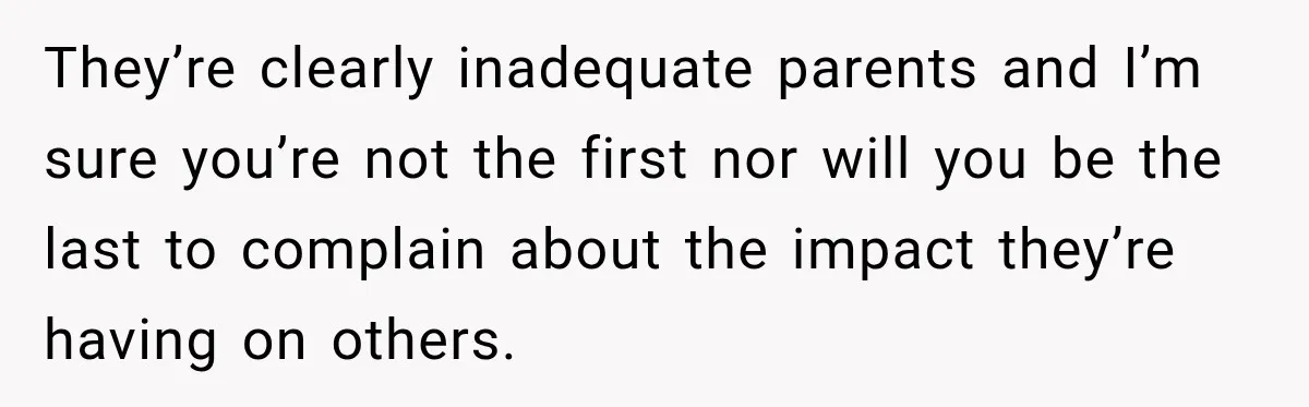 They’re clearly inadequate parents and I’m sure you’re not the first nor will you be the last to complain about the impact they’re having on others.