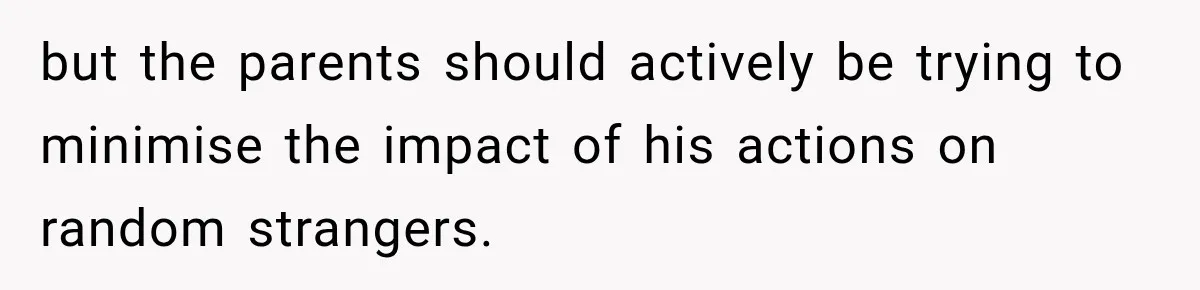 but the parents should actively be trying to minimise the impact of his actions on random strangers.