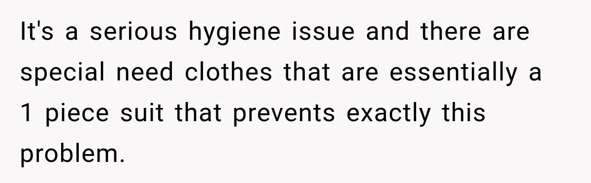 It's a serious hygiene issue and there are special need clothes that are essentially a 1 piece suit that prevents exactly this problem.