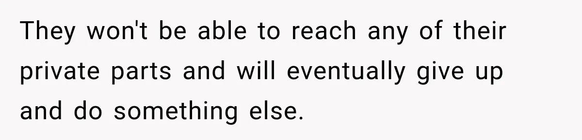 They won't be able to reach any of their private parts and will eventually give up and do something else.