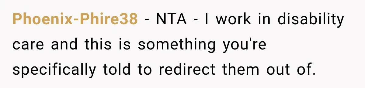 Phoenix-Phire38 − NTA - I work in disability care and this is something you're specifically told to redirect them out of.