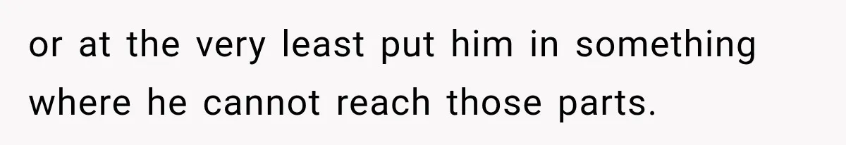 or at the very least put him in something where he cannot reach those parts.