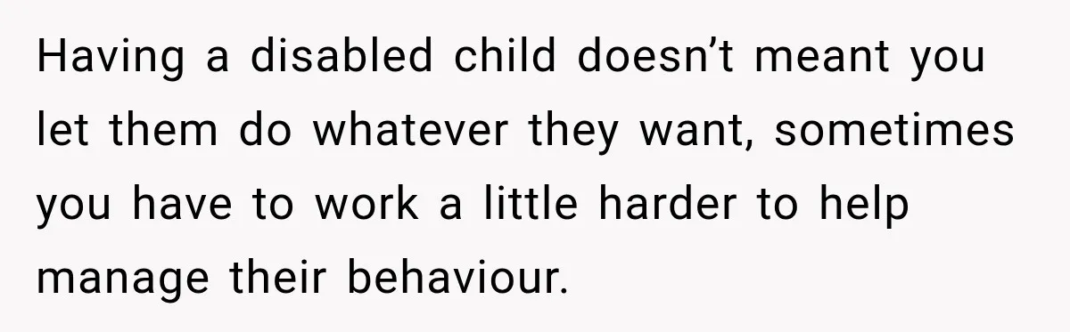 Having a disabled child doesn’t meant you let them do whatever they want, sometimes you have to work a little harder to help manage their behaviour.