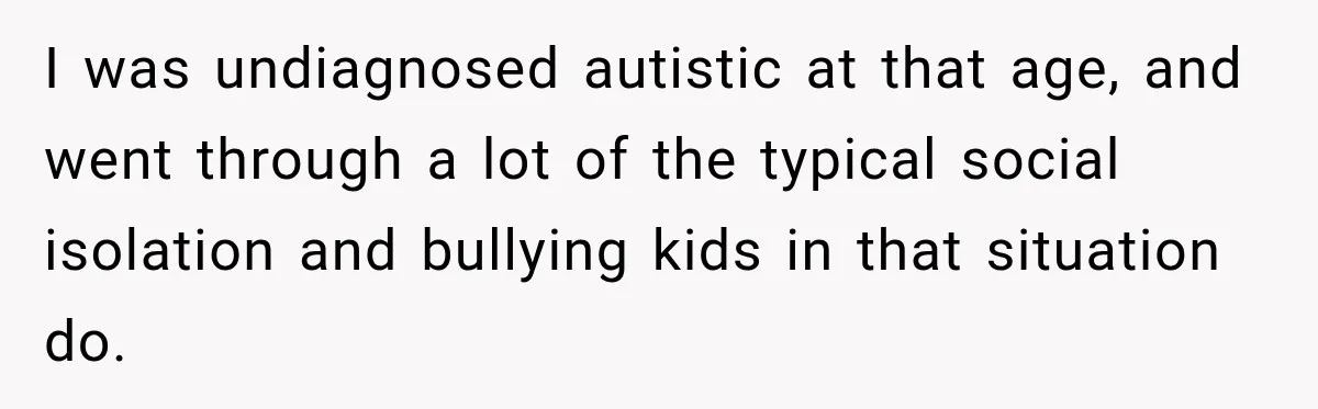 I was undiagnosed autistic at that age, and went through a lot of the typical social isolation and bullying kids in that situation do.