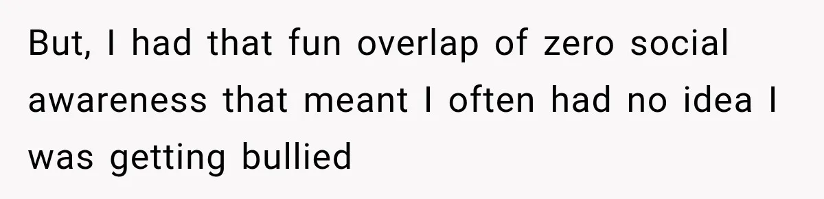 But, I had that fun overlap of zero social awareness that meant I often had no idea I was getting bullied