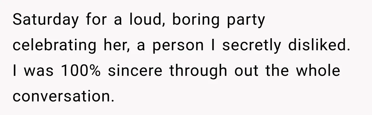 Saturday for a loud, boring party celebrating her, a person I secretly disliked. I was 100% sincere through out the whole conversation.