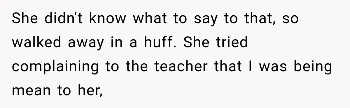 She didn't know what to say to that, so walked away in a huff. She tried complaining to the teacher that I was being mean to her,