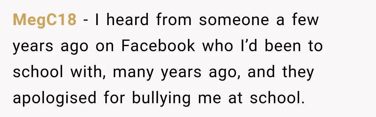 MegC18 − I heard from someone a few years ago on Facebook who I’d been to school with, many years ago, and they apologised for bullying me at school.