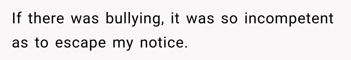If there was bullying, it was so incompetent as to escape my notice.