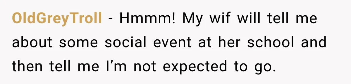 OldGreyTroll − Hmmm! My wif will tell me about some social event at her school and then tell me I’m not expected to go.