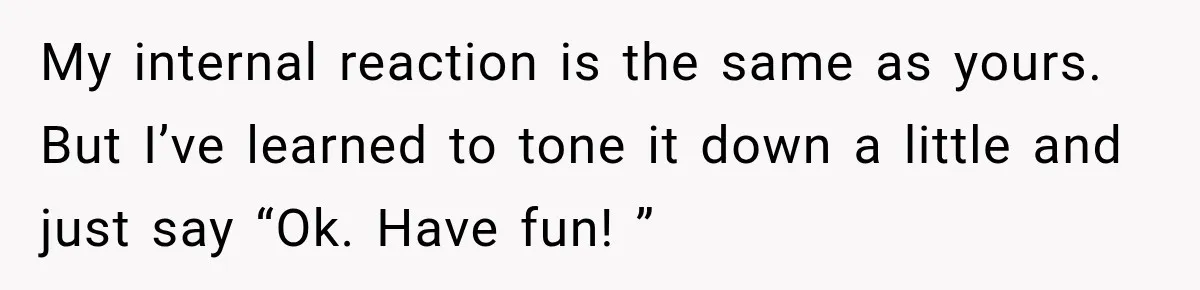 My internal reaction is the same as yours. But I’ve learned to tone it down a little and just say “Ok. Have fun! ”