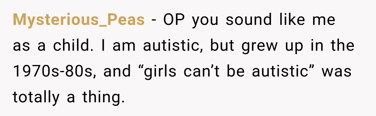 Mysterious_Peas − OP you sound like me as a child. I am autistic, but grew up in the 1970s-80s, and “girls can’t be autistic” was totally a thing.