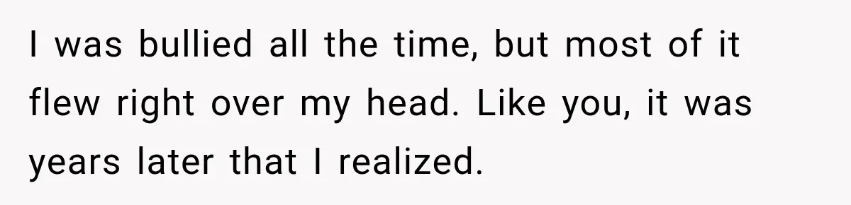 I was bullied all the time, but most of it flew right over my head. Like you, it was years later that I realized.