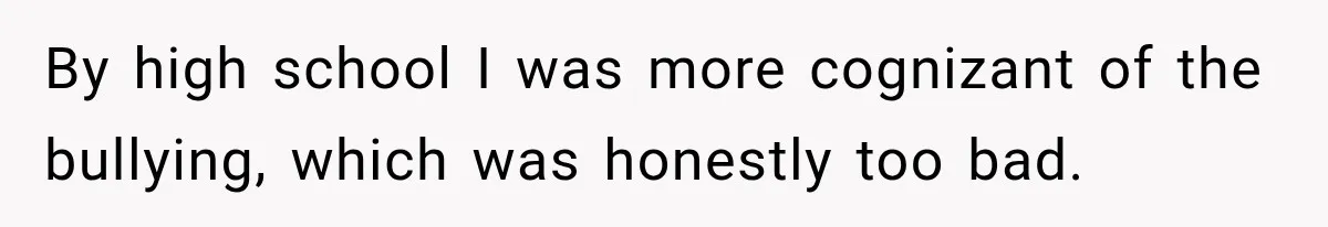 By high school I was more cognizant of the bullying, which was honestly too bad.