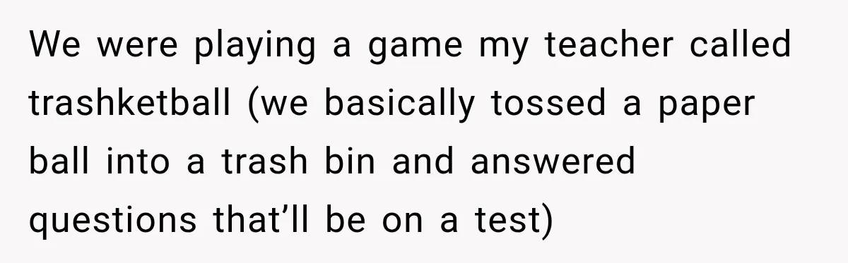 We were playing a game my teacher called trashketball (we basically tossed a paper ball into a trash bin and answered questions that’ll be on a test)
