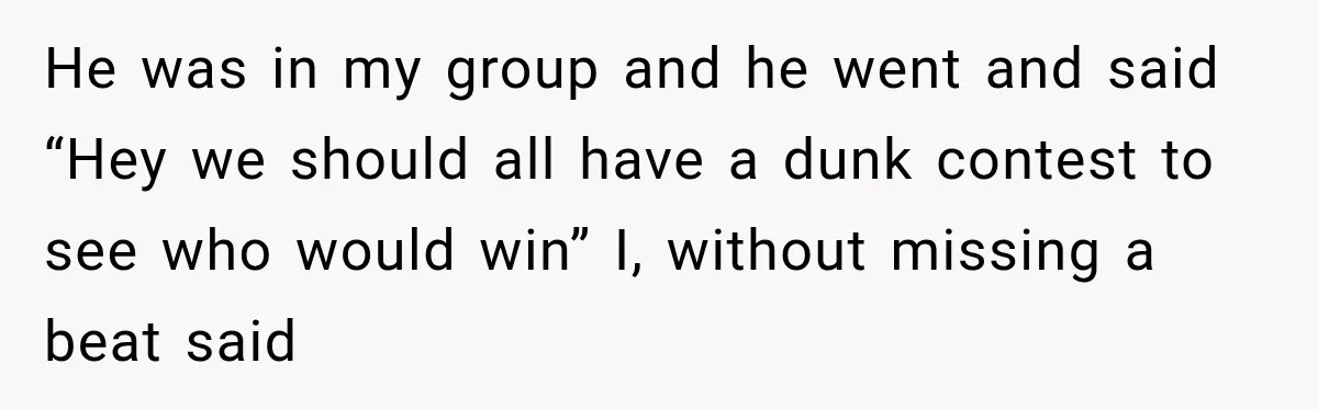He was in my group and he went and said “Hey we should all have a dunk contest to see who would win” I, without missing a beat said