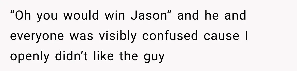 “Oh you would win Jason” and he and everyone was visibly confused cause I openly didn’t like the guy