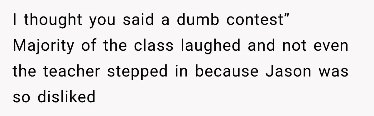 I thought you said a dumb contest” Majority of the class laughed and not even the teacher stepped in because Jason was so disliked