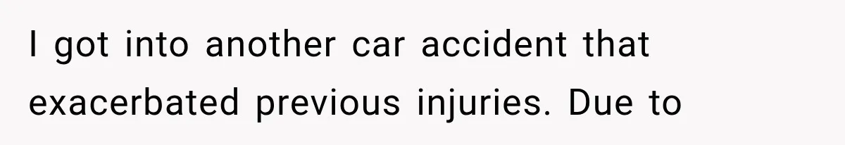 I got into another car accident that exacerbated previous injuries. Due to