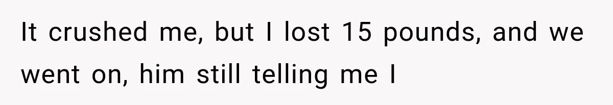 It crushed me, but I lost 15 pounds, and we went on, him still telling me I