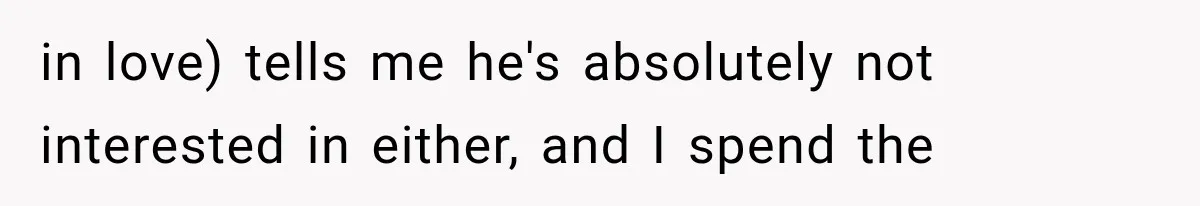 in love) tells me he's absolutely not interested in either, and I spend the