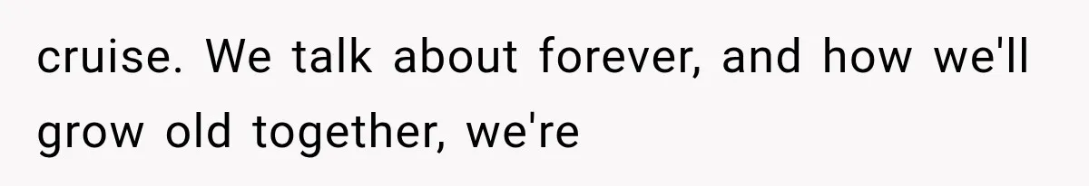 cruise. We talk about forever, and how we'll grow old together, we're
