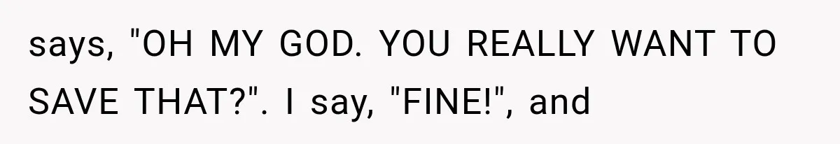 says, "OH MY GOD. YOU REALLY WANT TO SAVE THAT?". I say, "FINE!", and