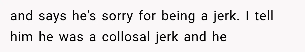 and says he's sorry for being a jerk. I tell him he was a collosal jerk and he