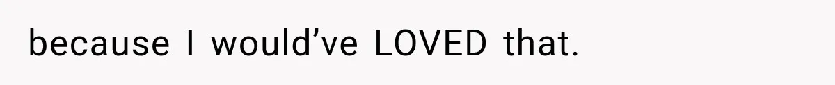 because I would’ve LOVED that.