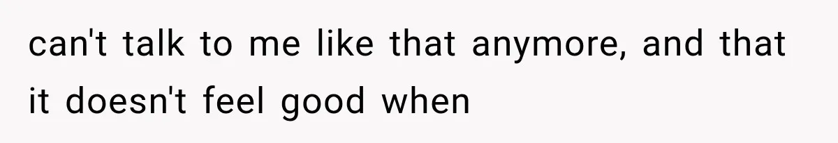 can't talk to me like that anymore, and that it doesn't feel good when