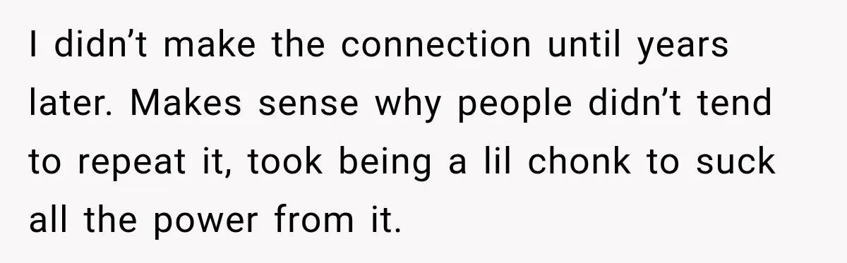 I didn’t make the connection until years later. Makes sense why people didn’t tend to repeat it, took being a lil chonk to suck all the power from it.
