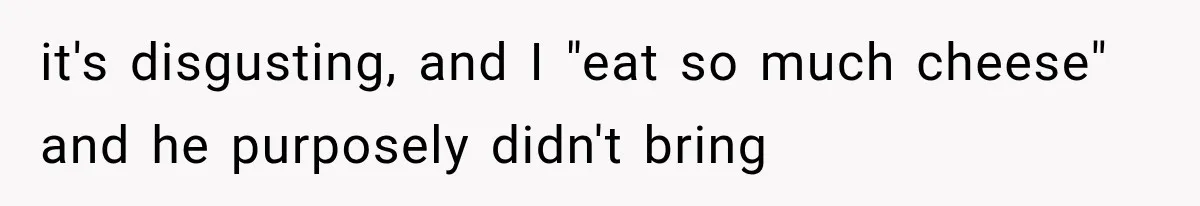 it's disgusting, and I "eat so much cheese" and he purposely didn't bring
