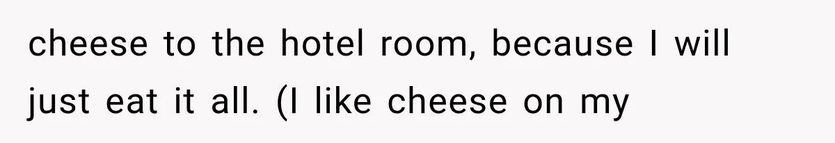 cheese to the hotel room, because I will just eat it all. (I like cheese on my