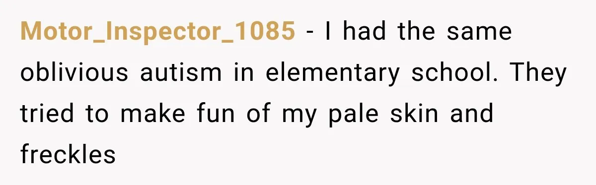 Motor_Inspector_1085 − I had the same oblivious autism in elementary school. They tried to make fun of my pale skin and freckles