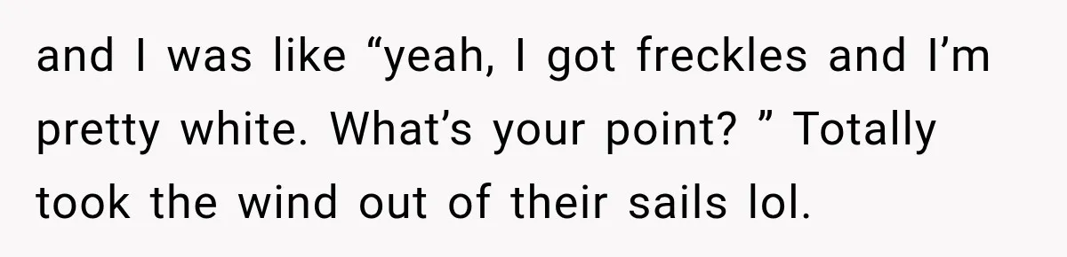 and I was like “yeah, I got freckles and I’m pretty white. What’s your point? ” Totally took the wind out of their sails lol.