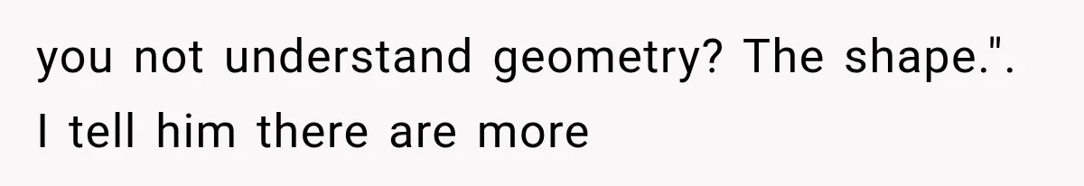 you not understand geometry? The shape.". I tell him there are more