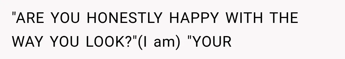 "ARE YOU HONESTLY HAPPY WITH THE WAY YOU LOOK?"(I am) "YOUR