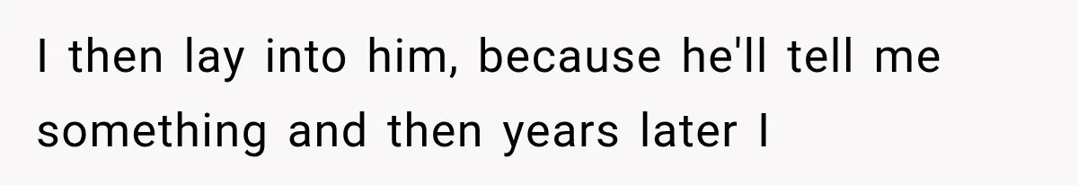 I then lay into him, because he'll tell me something and then years later I