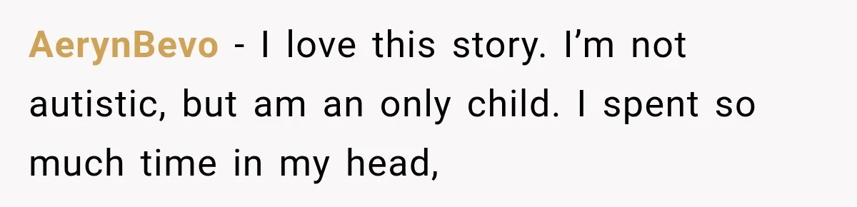 AerynBevo − I love this story. I’m not autistic, but am an only child. I spent so much time in my head,