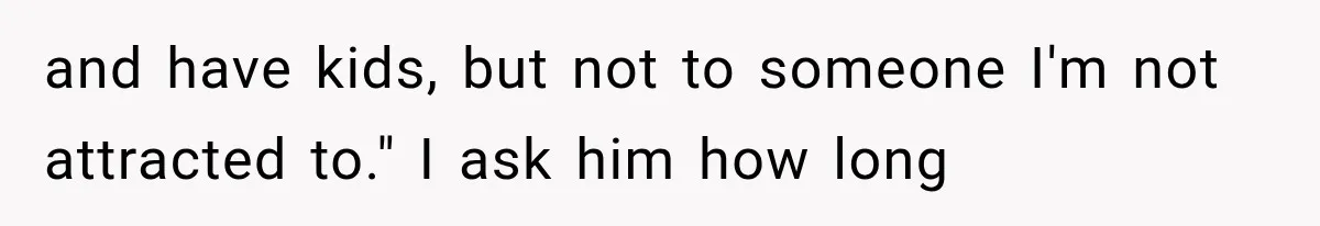 and have kids, but not to someone I'm not attracted to." I ask him how long