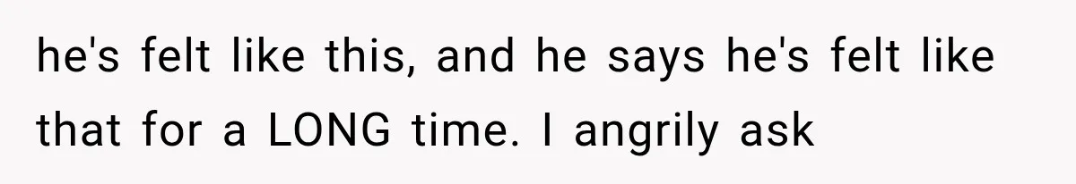 he's felt like this, and he says he's felt like that for a LONG time. I angrily ask