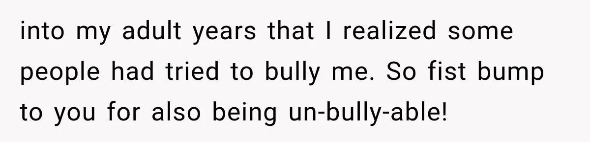 into my adult years that I realized some people had tried to bully me. So fist bump to you for also being un-bully-able!