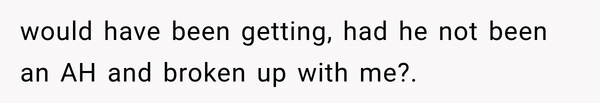 would have been getting, had he not been an AH and broken up with me?.