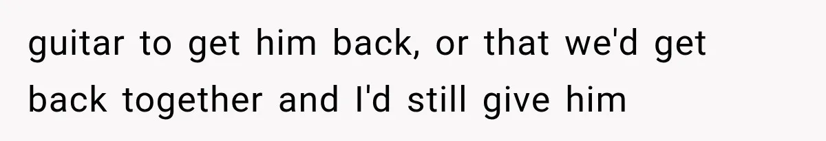 guitar to get him back, or that we'd get back together and I'd still give him
