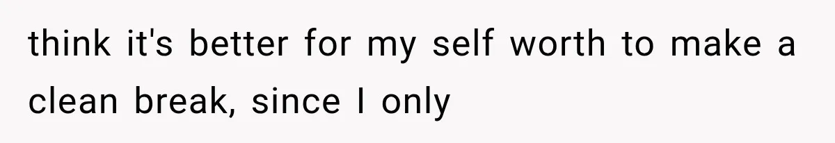 think it's better for my self worth to make a clean break, since I only