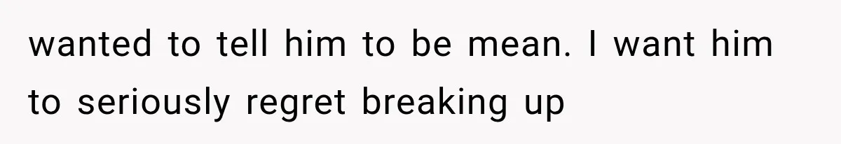 wanted to tell him to be mean. I want him to seriously regret breaking up