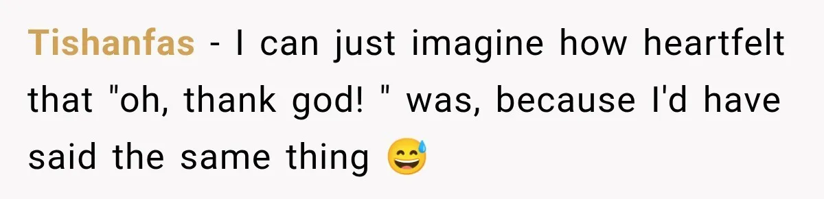 Tishanfas − I can just imagine how heartfelt that "oh, thank god! " was, because I'd have said the same thing 😅