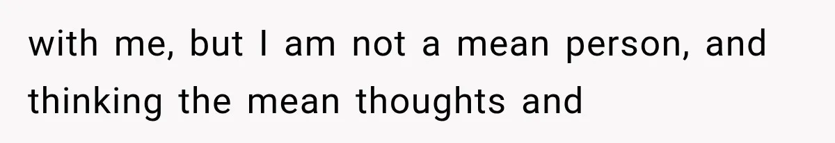 with me, but I am not a mean person, and thinking the mean thoughts and